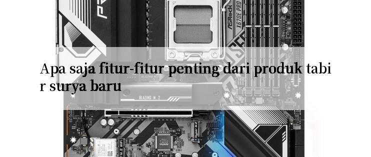 Apa saja fitur-fitur penting dari produk tabir surya baru