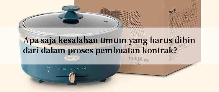 Apa saja kesalahan umum yang harus dihindari dalam proses pembuatan kontrak?