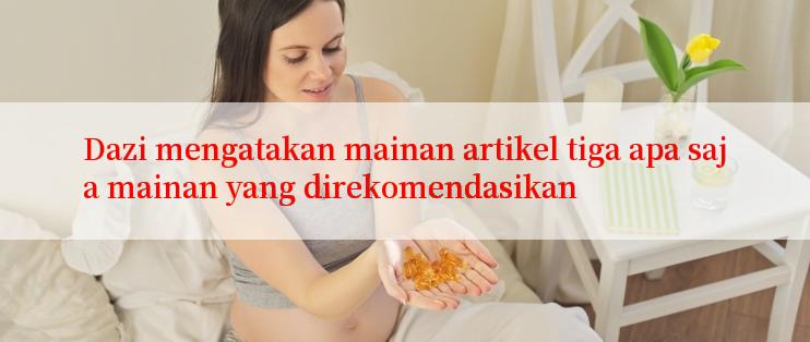 Dazi mengatakan mainan artikel tiga apa saja mainan yang direkomendasikan