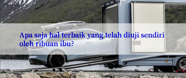 Apa saja hal terbaik yang telah diuji sendiri oleh ribuan ibu?