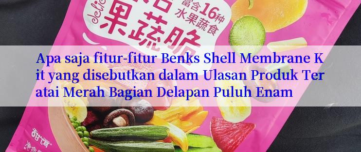 Apa saja fitur-fitur Benks Shell Membrane Kit yang disebutkan dalam Ulasan Produk Teratai Merah Bagian Delapan Puluh Enam