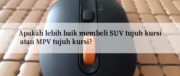 Apakah lebih baik membeli SUV tujuh kursi atau MPV tujuh kursi?