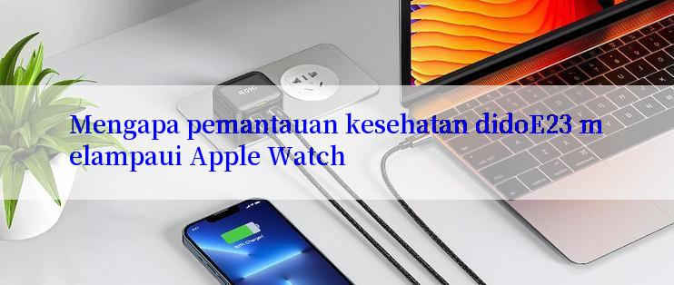 Mengapa pemantauan kesehatan didoE23 melampaui Apple Watch