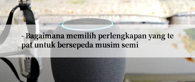 - Bagaimana memilih perlengkapan yang tepat untuk bersepeda musim semi