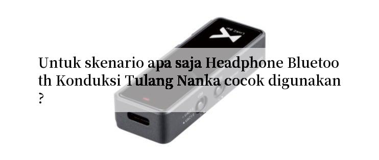 Untuk skenario apa saja Headphone Bluetooth Konduksi Tulang Nanka cocok digunakan?