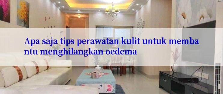 Apa saja tips perawatan kulit untuk membantu menghilangkan oedema