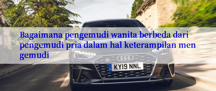 Bagaimana pengemudi wanita berbeda dari pengemudi pria dalam hal keterampilan mengemudi