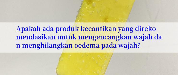 Apakah ada produk kecantikan yang direkomendasikan untuk mengencangkan wajah dan menghilangkan oedema pada wajah?