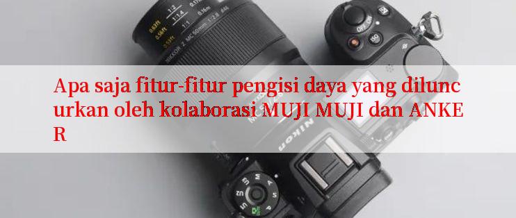 Apa saja fitur-fitur pengisi daya yang diluncurkan oleh kolaborasi MUJI MUJI dan ANKER