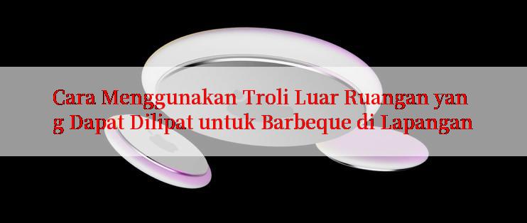 Cara Menggunakan Troli Luar Ruangan yang Dapat Dilipat untuk Barbeque di Lapangan