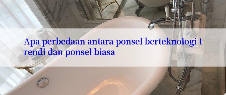 Apa perbedaan antara ponsel berteknologi trendi dan ponsel biasa