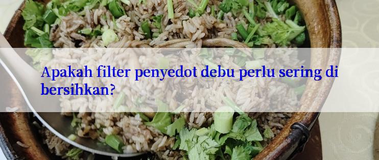 Apakah filter penyedot debu perlu sering dibersihkan?