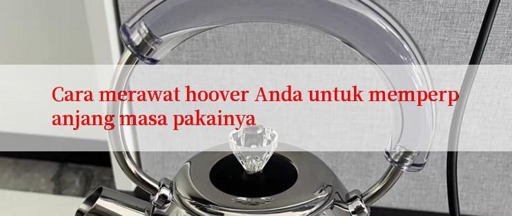 Cara merawat hoover Anda untuk memperpanjang masa pakainya