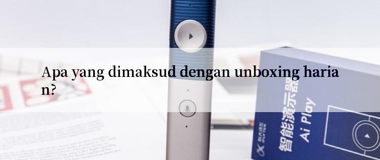 Apa yang dimaksud dengan unboxing harian?