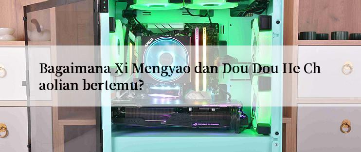 Bagaimana Xi Mengyao dan Dou Dou He Chaolian bertemu?