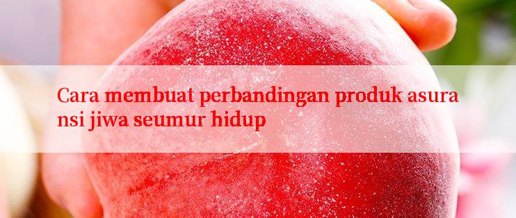 Cara membuat perbandingan produk asuransi jiwa seumur hidup