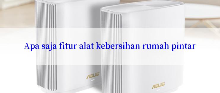 Apa saja fitur alat kebersihan rumah pintar