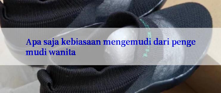 Apa saja kebiasaan mengemudi dari pengemudi wanita