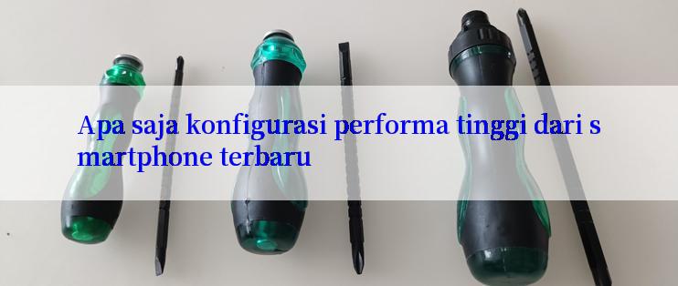 Apa saja konfigurasi performa tinggi dari smartphone terbaru