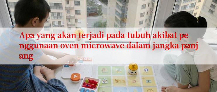 Apa yang akan terjadi pada tubuh akibat penggunaan oven microwave dalam jangka panjang