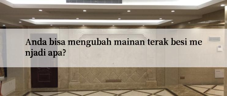 Anda bisa mengubah mainan terak besi menjadi apa?