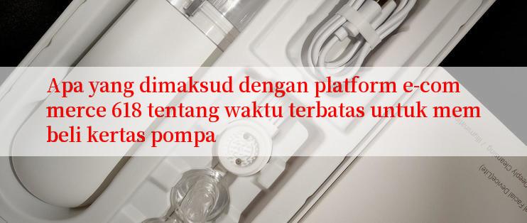 Apa yang dimaksud dengan platform e-commerce 618 tentang waktu terbatas untuk membeli kertas pompa