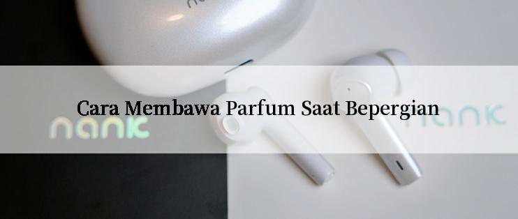 Cara Membawa Parfum Saat Bepergian