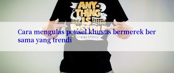 Cara mengulas ponsel khusus bermerek bersama yang trendi