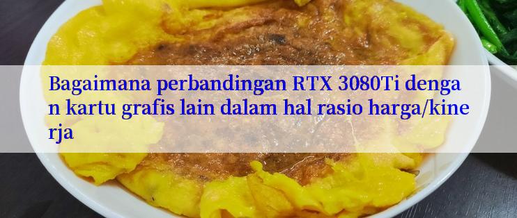 Bagaimana perbandingan RTX 3080Ti dengan kartu grafis lain dalam hal rasio harga/kinerja