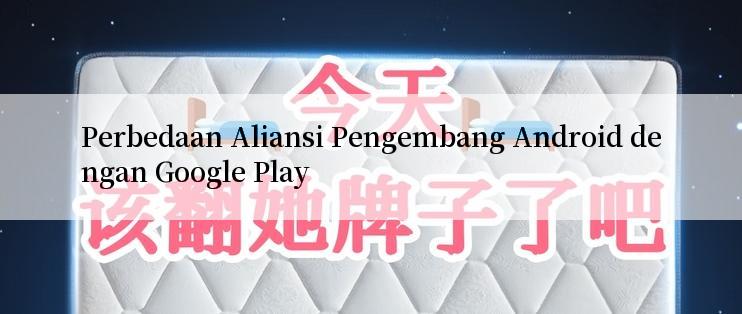 Perbedaan Aliansi Pengembang Android dengan Google Play