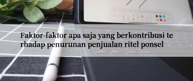 Faktor-faktor apa saja yang berkontribusi terhadap penurunan penjualan ritel ponsel