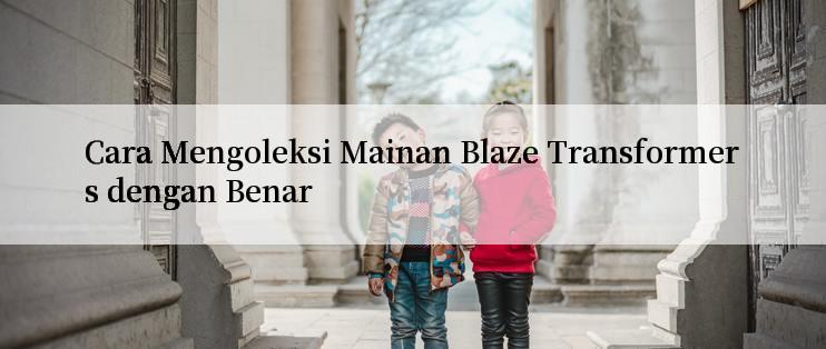 Cara Mengoleksi Mainan Blaze Transformers dengan Benar