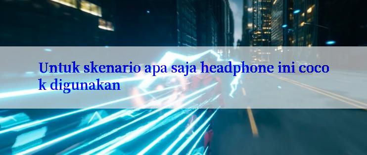 Untuk skenario apa saja headphone ini cocok digunakan