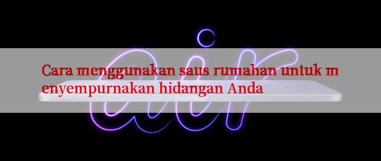 Cara menggunakan saus rumahan untuk menyempurnakan hidangan Anda