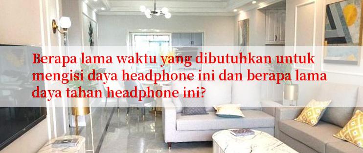 Berapa lama waktu yang dibutuhkan untuk mengisi daya headphone ini dan berapa lama daya tahan headphone ini?