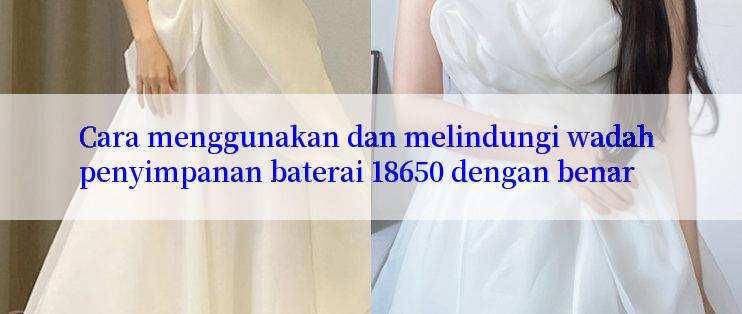 Cara menggunakan dan melindungi wadah penyimpanan baterai 18650 dengan benar