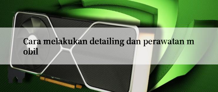 Cara melakukan detailing dan perawatan mobil