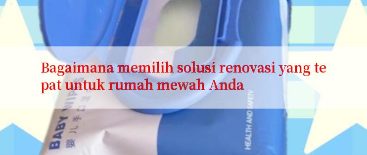 Bagaimana memilih solusi renovasi yang tepat untuk rumah mewah Anda