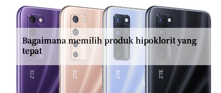 Bagaimana memilih produk hipoklorit yang tepat