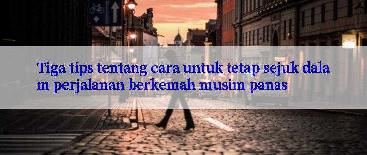 Tiga tips tentang cara untuk tetap sejuk dalam perjalanan berkemah musim panas