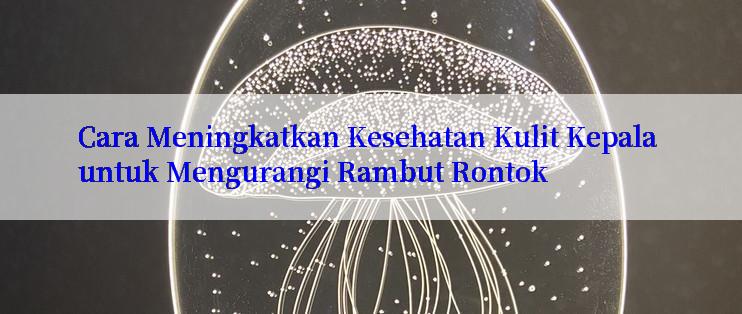 Cara Meningkatkan Kesehatan Kulit Kepala untuk Mengurangi Rambut Rontok