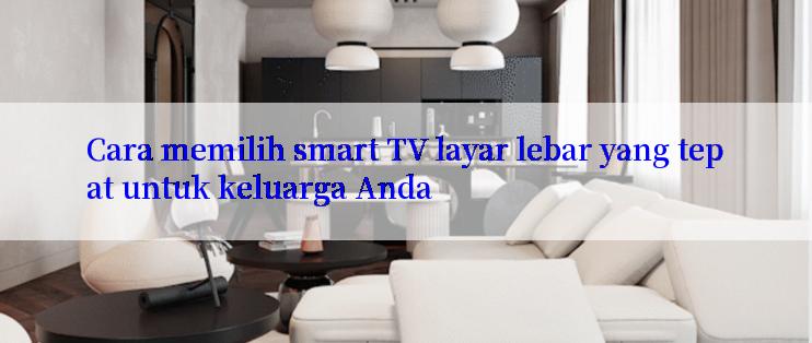 Cara memilih smart TV layar lebar yang tepat untuk keluarga Anda