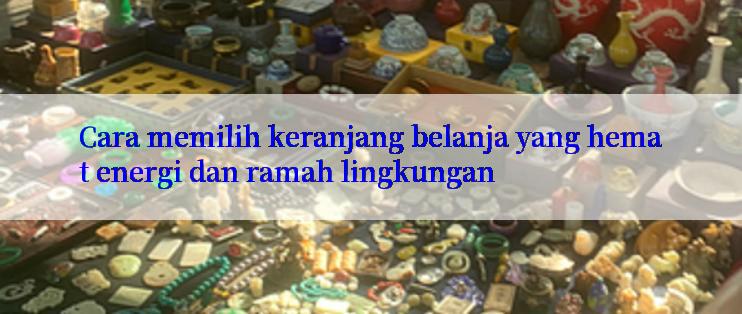 Cara memilih keranjang belanja yang hemat energi dan ramah lingkungan