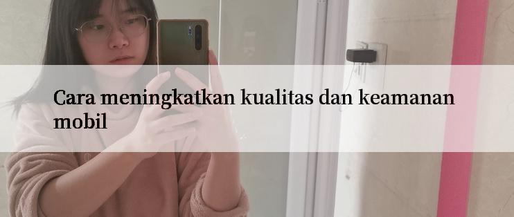 Cara meningkatkan kualitas dan keamanan mobil