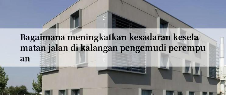 Bagaimana meningkatkan kesadaran keselamatan jalan di kalangan pengemudi perempuan