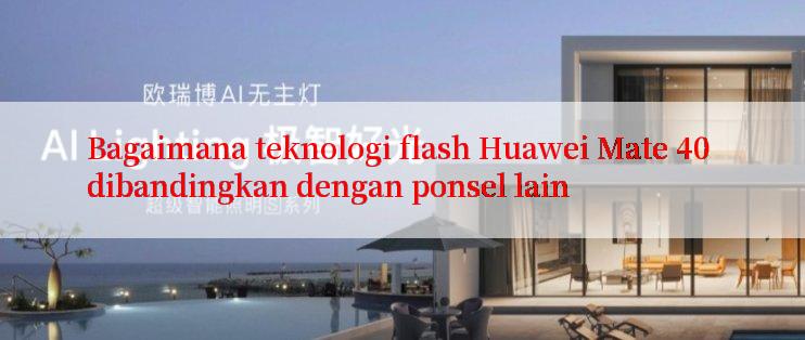 Bagaimana teknologi flash Huawei Mate 40 dibandingkan dengan ponsel lain