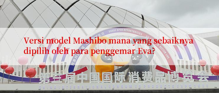 Versi model Mashibo mana yang sebaiknya dipilih oleh para penggemar Eva?