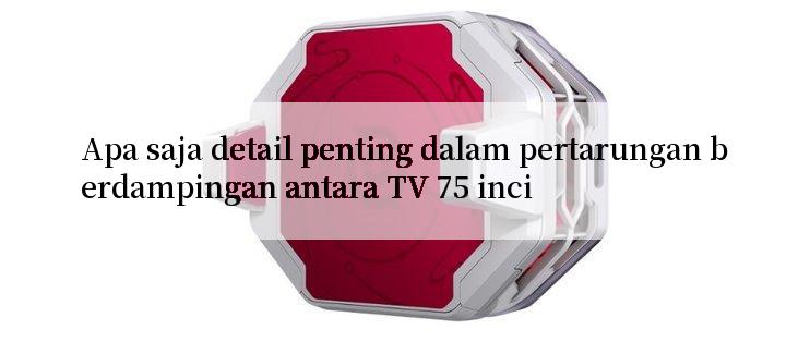 Apa saja detail penting dalam pertarungan berdampingan antara TV 75 inci