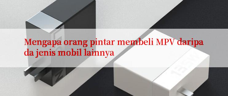 Mengapa orang pintar membeli MPV daripada jenis mobil lainnya