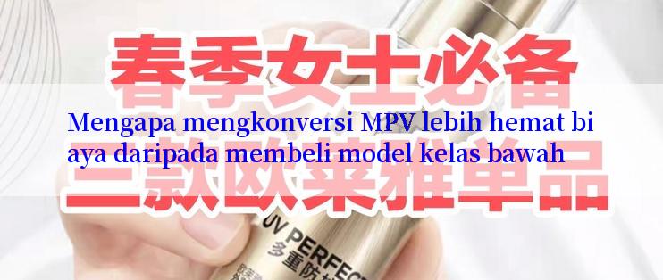 Mengapa mengkonversi MPV lebih hemat biaya daripada membeli model kelas bawah